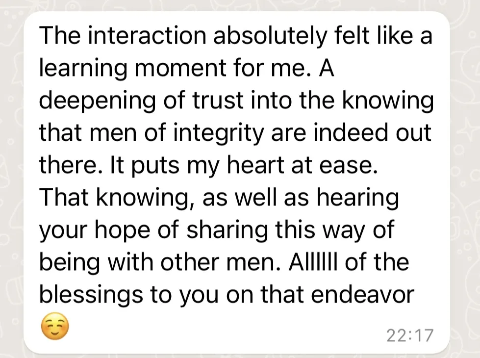 Message: The interaction absolutely felt like a learning moment for me. A deepening of trust into the knowing that men of integrity are indeed out there. It puts my heart at ease.